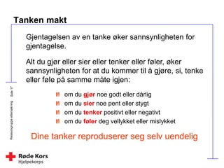 Ressursgruppeettersøkning
Tanken makt
om du gjør noe godt eller dårlig
om du sier noe pent eller stygt
om du tenker positivt eller negativt
om du føler deg vellykket eller mislykket
Dine tanker reproduserer seg selv uendelig
Gjentagelsen av en tanke øker sannsynligheten for
gjentagelse.
Alt du gjør eller sier eller tenker eller føler, øker
sannsynligheten for at du kommer til å gjøre, si, tenke
eller føle på samme måte igjen:
 