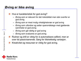 Ressursgruppeettersøkning
Øving er ikke øving
Hva er karakteristisk for god øving?
– Øving som er relevant for det risikobildet man står ovenfor er
god øving
– Øving som er mest mulig virkelighetsnær er god øving
– Øving som utfordrer og setter spørsmålstegn med gjeldende
sannheter er god øving
– Øving som går dårlig er god øving
– Øving som evalueres er god øving
Rutiner og drill er viktig for å automatisere adferd, men er
over tid passiviserende. Sørg for tilstrekkelig variasjon.
Kreativitet og ressurser er viktig for god øving.
 