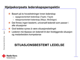 Ressursgruppeettersøkning
Hjelpekorpsets lederskapsperspektiv
Basert på to hovedretninger innen lederskap
– oppgaveorientert lederskap (Taylor, Fayol)
– relasjonsorientert lederskap (Mayo, McGregor)
Det finnes ingen bestemt, universell lederstil som passer i
alle situasjoner
God ledelse synes å være situasjonsbetinget
Lederen må tilpasse sin lederstil til den foreliggende situasjon
og medarbeiders kompetanse
SITUASJONSBESTEMT LEDELSE
 