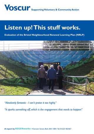 Supporting Voluntary  Community Action




Listen up! This stuff works.
Evaluation of the Bristol Neighbourhood Renewal Learning Plan (NRLP)




“Absolutely fantastic - I can’t praise it too highly.”

“It sparks something off, which is the engagement that needs to happen”




A report by                 4 Saracen Street, Bath, BA1 5BN Tel: 01225 465467
 