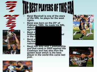 Benji Marshall is one of the stars of the NRL he plays for the west tigers. Benji was born on the 25 th  of February 1985. He made his NRL debut on the 27 th  July in 2003 against the Knights he was 18. Benji made his debut as a fullback and has later on moved in the number 6 jersey.  Benji played his first game for the kiwis in 2005 for the four nations side. Benji has only won 1 premiership and that came in 2005 against the Cowboys and has also won the golden boot which is the best player in the world this came last year. THE BEST PLAYERS OF THIS ERA Benji Marshall  