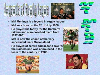 Mal Meninga is a legend in rugby league. Mal was born on the 8 th  of July 1960. He played his footty for the Canberra raiders and also coached them from 1997-2001. Mal is now the coach of the very successful team Queensland. He played at centre and second row for the Raiders and was announced in the team of the century in 2008.  Legends of Rugby Legue  Mal Meninga 