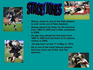 Stacey Jones is one of the best players to ever come out of New Zealand. Stacey played his footy for the warriors from 1995 to 2005 and a little comeback in 2009. He also has played for the kiwis from 1995 to 2005 and led them to tri nations victory in 2005. He was born on the 7 th  of May in 1976. He is one of the most famous players that has come out of the club the warriors. STACEY JONES  