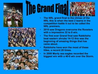 The NRL grand final is the climax of the NRL this is when the best 2 teams in the competition battle it out to be called the NRL premiers. 2010 saw Dragons overcome the Roosters with a impressive 32 to 8 win. The first ever Grand final saw Rabbitohs beat eastern shrubs 14-12 this was the beginning of amazing things that has came about. Rabbitohs have won the most of these titles, a record 20 times.  In 2008 Manly sea eagles recorded the biggest win with a 40-0 win over the Storm. The Grand Final  