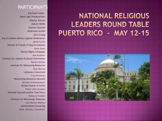 PARTICIPANTS National Religious Leaders Round TablePuerto Rico  -  May 12-15 Michael Adee,  More Light Presbyterians  Macky Alston  Auburn Media  Steven Baines  Americans United  Ann Craig  Gay & Lesbian Alliance Against Defamation  Jamie Curtis  Parents & Friends of Gays & Lesbians Harry Knox  Human Rights Campaign  Joel Kushner  Institute for Judaism & Sexual Orientation  David Lohman  Institute for Welcoming Resources  Ross Murray  Lutherans Concerned  Troy Plummer  Reconciling Ministries Network  Michael Schuenemeyer  United Church of Christ  Pedro Julio Serrano  National Gay and Lesbian Task Force  Rebecca Voelkel  Institute for Welcoming  Resouces Lisa Weiner-Mahfuz  Intersections Consulting  Beth  Zemsky, Consultant 