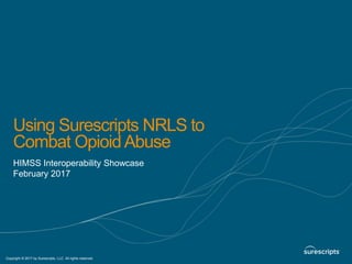 1 Copyright © 2015 by Surescripts, LLC. All rights reserved.
Copyright © 2017 by Surescripts, LLC. All rights reserved.
Using Surescripts NRLS to
Combat OpioidAbuse
HIMSS Interoperability Showcase
February 2017
 