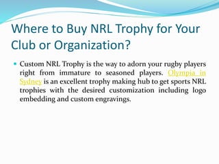 Where to Buy NRL Trophy for Your
Club or Organization?
 Custom NRL Trophy is the way to adorn your rugby players
right from immature to seasoned players. Olympia in
Sydney is an excellent trophy making hub to get sports NRL
trophies with the desired customization including logo
embedding and custom engravings.
 