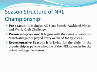 Season Structure of NRL
Championship:
 Pre-season: It includes All-Stars Match, Auckland Nines,
and World Club Challenge.
 Premiership Season: It begins with the onset of winter in
March and games played every weekend for 25 weeks.
 Representative Season: It is laying for the clubs in the
premiership as per the schedule of the NRL calendar for the
entire rugby game season.
 