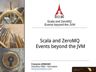 Normation – CC-BY-SA
normation.com 1
Scala and ZeroMQ
Events beyond the JVM
Scala and ZeroMQ 
Events beyond the JVM
François ARMAND
Directeur R&D - Normation
far@normation.com
 