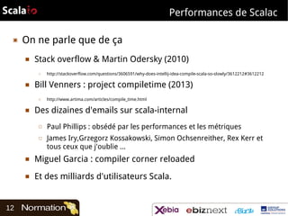 Performances de Scalac
▣

On ne parle que de ça
■

Stack overflow & Martin Odersky (2010)
□

■

Bill Venners : project compiletime (2013)
□

■

http://stackoverflow.com/questions/3606591/why-does-intellij-idea-compile-scala-so-slowly/3612212#3612212

http://www.artima.com/articles/compile_time.html

Des dizaines d'emails sur scala-internal
□
□

Paul Phillips : obsédé par les performances et les métriques
James Iry,Grzegorz Kossakowski, Simon Ochsenreither, Rex Kerr et
tous ceux que j'oublie …

■

■

12

Miguel Garcia : compiler corner reloaded
Et des milliards d'utilisateurs Scala.

 