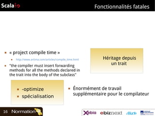 Fonctionnalités fatales

▣

« project compile time »
■

▣

http://www.artima.com/articles/compile_time.html

"the compiler must insert forwarding
methods for all the methods declared in
the trait into the body of the subclass"

▣
▣

16

-optimize
spécialisation

▣

Héritage depuis
un trait

Énormément de travail
supplémentaire pour le compilateur

 