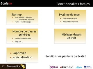 Fonctionnalités fatales
Start-up
■

■

Parcours du Classpath
□
Recherche des roots
Taille / nombre de jar

Nombre de classes
générées
■

Nombre de fonctions,

■

■

Inférences de type

■

Recheche d'implicits

Héritage depuis
un trait

lazy val, …

▣

-optimize

▣

17

Système de type

spécialisation

Solution : ne pas faire de Scala !

 