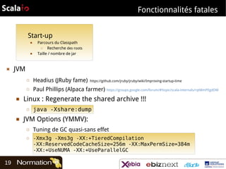 Fonctionnalités fatales
Start-up
■

■

▣

Parcours du Classpath
□
Recherche des roots
Taille / nombre de jar

JVM
□
□

■

Headius (JRuby fame)

Paul Phillips (Alpaca farmer) https://groups.google.com/forum/#!topic/scala-internals/rqtMmPEgdOM

Linux : Regenerate the shared archive !!!
□

■

java -Xshare:dump

JVM Options (YMMV):
□
□

19

https://github.com/jruby/jruby/wiki/Improving-startup-time

Tuning de GC quasi-sans effet
-Xmx3g -Xms3g -XX:+TieredCompilation
-XX:ReservedCodeCacheSize=256m -XX:MaxPermSize=384m
-XX:+UseNUMA -XX:+UseParallelGC

 