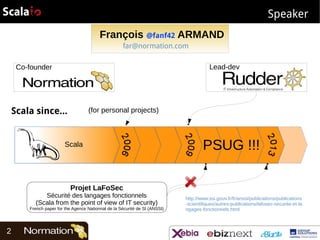 Speaker
François @fanf42 ARMAND
far@normation.com
Lead-dev

Co-founder

Scala since...

(for personal projects)

Scala

PSUG !!!

Projet LaFoSec

Sécurité des langages fonctionnels
(Scala from the point of view of IT security)

French paper for the Agence Nationnal de la Sécurité de SI (ANSSI)

2

http://www.ssi.gouv.fr/fr/anssi/publications/publications
-scientifiques/autres-publications/lafosec-securite-et-la
ngages-fonctionnels.html

 