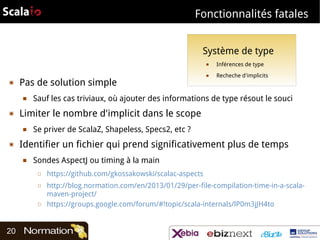 Fonctionnalités fatales
Système de type
■

▣

Pas de solution simple
■

▣

Recheche d'implicits

Sauf les cas triviaux, où ajouter des informations de type résout le souci

Se priver de ScalaZ, Shapeless, Specs2, etc ?

Identifier un fichier qui prend significativement plus de temps
■

Sondes AspectJ ou timing à la main
□
□

□

20

■

Limiter le nombre d'implicit dans le scope
■

▣

Inférences de type

https://github.com/gkossakowski/scalac-aspects
http://blog.normation.com/en/2013/01/29/per-file-compilation-time-in-a-scalamaven-project/
https://groups.google.com/forum/#!topic/scala-internals/lP0m3jJH4to

 