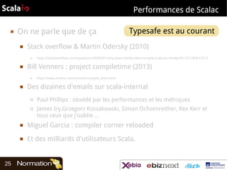 Performances de Scalac
▣

On ne parle que de ça
■

Stack overflow & Martin Odersky (2010)
□

■

http://stackoverflow.com/questions/3606591/why-does-intellij-idea-compile-scala-so-slowly/3612212#3612212

Bill Venners : project compiletime (2013)
□

■

Typesafe est au courant 

http://www.artima.com/articles/compile_time.html

Des dizaines d'emails sur scala-internal
□
□

Paul Phillips : obsédé par les performances et les métriques
James Iry,Grzegorz Kossakowski, Simon Ochsenreither, Rex Kerr et
tous ceux que j'oublie …

■

■

25

Miguel Garcia : compiler corner reloaded
Et des milliards d'utilisateurs Scala.

 