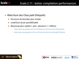 Scala 2.11 : better compilation performances

▣

Réécriture des Class path (Flatpath)
■

Structure de données plus simple

■

Load/Scan de Jar parallélisable

■

Beaucoup plus rapide (~ Java : plusieurs => 200ms)
□

□

27

https://groups.google.com/forum/#!topic/scala-internals/rNsXhyojHUI
https://groups.google.com/forum/#!topic/scala-internals/xgb5YbKvQcw

 