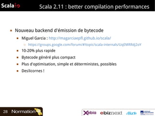 Scala 2.11 : better compilation performances

▣

Nouveau backend d'émission de bytecode
■

Miguel Garcia : http://magarciaepfl.github.io/scala/
□

https://groups.google.com/forum/#!topic/scala-internals/UqEMRRdj2oY

■
■

Bytecode généré plus compact

■

Plus d'optimisation, simple et déterministes, possibles

■

28

10-20% plus rapide

Des licornes !

 