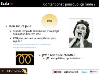 Contentions : pourquoi ça rame ?

CPU
▣

Bien sûr, ca joue
■

■

Test de temps de compilation d'un projet
Scala pour différent CPU
CPU plus puissant ⇒ compilation plus
rapide !
https://groups.google.com/forum/#!topic/scala-user/PJbQefbsn0M
https://gist.github.com/DaveGit/5204178

▣

JVM : Temps de chauffe !
■

7

JIT : compilation, optimization...

 