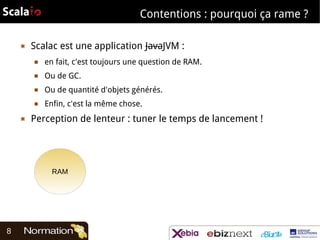 Contentions : pourquoi ça rame ?
▣

Scalac est une application JavaJVM :
■
■

Ou de GC.

■

Ou de quantité d'objets générés.

■

▣

en fait, c'est toujours une question de RAM.

Enfin, c'est la même chose.

Perception de lenteur : tuner le temps de lancement !

RAM

8

 