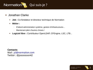 Normation – CC-BY-SA
normation.com 2
Qui suis-je ?
● Jonathan Clarke
● Job : Co-fondateur et directeur technique de Normation
● Métier :
– D'abord administration système, gestion d'infrastructures…
– Maintenant plein d'autres choses !
● Logiciel libre : Contributeur OpenLDAP, CFEngine, LSC, LTB...
Contacts
Mail : jcl@normation.com
Twitter : @jooooooon42
 