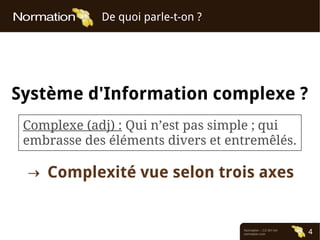 Normation – CC-BY-SA
normation.com 4
De quoi parle-t-on ?
Système d'Information complexe ?
Complexe (adj) : Qui n’est pas simple ; qui
embrasse des éléments divers et entremêlés.
→ Complexité vue selon trois axes
 