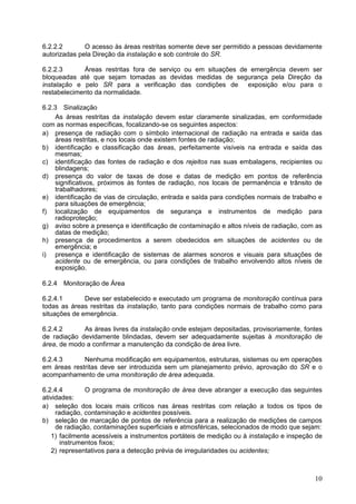 10
6.2.2.2 O acesso às áreas restritas somente deve ser permitido a pessoas devidamente
autorizadas pela Direção da instalação e sob controle do SR.
6.2.2.3 Áreas restritas fora de serviço ou em situações de emergência devem ser
bloqueadas até que sejam tomadas as devidas medidas de segurança pela Direção da
instalação e pelo SR para a verificação das condições de exposição e/ou para o
restabelecimento da normalidade.
6.2.3 Sinalização
As áreas restritas da instalação devem estar claramente sinalizadas, em conformidade
com as normas específicas, focalizando-se os seguintes aspectos:
a) presença de radiação com o símbolo internacional de radiação na entrada e saída das
áreas restritas, e nos locais onde existem fontes de radiação;
b) identificação e classificação das áreas, perfeitamente visíveis na entrada e saída das
mesmas;
c) identificação das fontes de radiação e dos rejeitos nas suas embalagens, recipientes ou
blindagens;
d) presença do valor de taxas de dose e datas de medição em pontos de referência
significativos, próximos às fontes de radiação, nos locais de permanência e trânsito de
trabalhadores;
e) identificação de vias de circulação, entrada e saída para condições normais de trabalho e
para situações de emergência;
f) localização de equipamentos de segurança e instrumentos de medição para
radioproteção;
g) aviso sobre a presença e identificação de contaminação e altos níveis de radiação, com as
datas de medição;
h) presença de procedimentos a serem obedecidos em situações de acidentes ou de
emergência; e
i) presença e identificação de sistemas de alarmes sonoros e visuais para situações de
acidente ou de emergência, ou para condições de trabalho envolvendo altos níveis de
exposição.
6.2.4 Monitoração de Área
6.2.4.1 Deve ser estabelecido e executado um programa de monitoração contínua para
todas as áreas restritas da instalação, tanto para condições normais de trabalho como para
situações de emergência.
6.2.4.2 As áreas livres da instalação onde estejam depositadas, provisoriamente, fontes
de radiação devidamente blindadas, devem ser adequadamente sujeitas à monitoração de
área, de modo a confirmar a manutenção da condição de área livre.
6.2.4.3 Nenhuma modificação em equipamentos, estruturas, sistemas ou em operações
em áreas restritas deve ser introduzida sem um planejamento prévio, aprovação do SR e o
acompanhamento de uma monitoração de área adequada.
6.2.4.4 O programa de monitoração de área deve abranger a execução das seguintes
atividades:
a) seleção dos locais mais críticos nas áreas restritas com relação a todos os tipos de
radiação, contaminação e acidentes possíveis.
b) seleção de marcação de pontos de referência para a realização de medições de campos
de radiação, contaminações superficiais e atmosféricas, selecionados de modo que sejam:
1) facilmente acessíveis a instrumentos portáteis de medição ou à instalação e inspeção de
instrumentos fixos;
2) representativos para a detecção prévia de irregularidades ou acidentes;
 