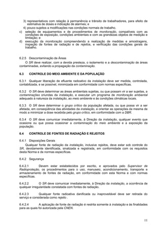 11
3) representativos com relação à permanência e trânsito de trabalhadores, para efeito de
estimativa de doses e indicação de alarmes; e
4) pouco sujeitos a modificações nas condições normais de trabalho.
c) seleção de equipamentos e de procedimentos de monitoração, compatíveis com as
condições de exposição, condições ambientais e com as grandezas objetos de medição e
limitação; e
d) execução da monitoração compreendendo a realização de medidas e amostragens,
inspeção de fontes de radiação e de rejeitos, e verificação das condições gerais de
trabalho.
6.2.5 Descontaminação de Áreas
O SR deve realizar, com a devida presteza, o isolamento e a descontaminação de áreas
contaminadas, evitando a propagação da contaminação.
6.3 CONTROLE DO MEIO AMBIENTE E DA POPULAÇÃO
6.3.1 Qualquer liberação de efluente radioativo da instalação deve ser medida, controlada,
contabilizada, e se possível, minimizada em conformidade com normas específicas.
6.3.2 O SR deve determinar as áreas ambientais sujeitas, ou que possam vir a ser sujeitas, a
contaminações oriundas da instalação, e executar um programa de monitoração ambiental
adequado à natureza da instalação, ao meio ambiente e às condições climáticas locais.
6.3.3 O SR deve determinar o grupo crítico da população afetada, ou que possa vir a ser
afetada, em conseqüência das atividades da instalação, e orientar as operações da mesma de
modo a minimizar a dose recebida pelo grupo crítico, em conformidade com a DBR.
6.3.4 O SR deve comunicar imediatamente, à Direção da instalação, qualquer evento que
ocasione ou que possa ocasionar a contaminação do meio ambiente e a exposição da
população.
6.4 CONTROLE DE FONTES DE RADIAÇÃO E REJEITOS
6.4.1 Disposições Gerais
Qualquer fonte de radiação da instalação, inclusive rejeitos, deve estar sob controle do
SR, devidamente identificada, sinalizada e registrada, em conformidade com os requisitos
desta Norma e de normas específicas.
6.4.2 Segurança
6.4.2.1 Devem estar estabelecidos por escrito, e aprovados pelo Supervisor de
Radioproteção, os procedimentos para o uso, manuseio, acondicionamento, transporte e
armazenamento de fontes de radiação, em conformidade com esta Norma e com normas
específicas.
6.4.2.2 O SR deve comunicar imediatamente, à Direção da instalação, a ocorrência de
qualquer irregularidade constatada com fontes de radiação.
6.4.2.3 Qualquer fonte radioativa danificada ou inaproveitável deve ser retirada do
serviço e considerada como rejeito .
6.4.2.4 A aplicação de fonte de radiação é restrita somente à instalação e às finalidades
para as quais foi autorizada pela CNEN.
 