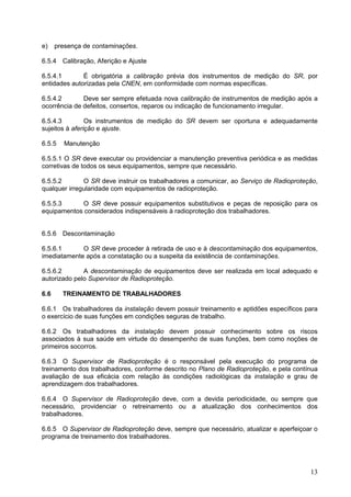 13
e) presença de contaminações.
6.5.4 Calibração, Aferição e Ajuste
6.5.4.1 É obrigatória a calibração prévia dos instrumentos de medição do SR, por
entidades autorizadas pela CNEN, em conformidade com normas específicas.
6.5.4.2 Deve ser sempre efetuada nova calibração de instrumentos de medição após a
ocorrência de defeitos, consertos, reparos ou indicação de funcionamento irregular.
6.5.4.3 Os instrumentos de medição do SR devem ser oportuna e adequadamente
sujeitos à aferição e ajuste.
6.5.5 Manutenção
6.5.5.1 O SR deve executar ou providenciar a manutenção preventiva periódica e as medidas
corretivas de todos os seus equipamentos, sempre que necessário.
6.5.5.2 O SR deve instruir os trabalhadores a comunicar, ao Serviço de Radioproteção,
qualquer irregularidade com equipamentos de radioproteção.
6.5.5.3 O SR deve possuir equipamentos substitutivos e peças de reposição para os
equipamentos considerados indispensáveis à radioproteção dos trabalhadores.
6.5.6 Descontaminação
6.5.6.1 O SR deve proceder à retirada de uso e à descontaminação dos equipamentos,
imediatamente após a constatação ou a suspeita da existência de contaminações.
6.5.6.2 A descontaminação de equipamentos deve ser realizada em local adequado e
autorizado pelo Supervisor de Radioproteção.
6.6 TREINAMENTO DE TRABALHADORES
6.6.1 Os trabalhadores da instalação devem possuir treinamento e aptidões específicos para
o exercício de suas funções em condições seguras de trabalho.
6.6.2 Os trabalhadores da instalação devem possuir conhecimento sobre os riscos
associados à sua saúde em virtude do desempenho de suas funções, bem como noções de
primeiros socorros.
6.6.3 O Supervisor de Radioproteção é o responsável pela execução do programa de
treinamento dos trabalhadores, conforme descrito no Plano de Radioproteção, e pela contínua
avaliação de sua eficácia com relação às condições radiológicas da instalação e grau de
aprendizagem dos trabalhadores.
6.6.4 O Supervisor de Radioproteção deve, com a devida periodicidade, ou sempre que
necessário, providenciar o retreinamento ou a atualização dos conhecimentos dos
trabalhadores.
6.6.5 O Supervisor de Radioproteção deve, sempre que necessário, atualizar e aperfeiçoar o
programa de treinamento dos trabalhadores.
 