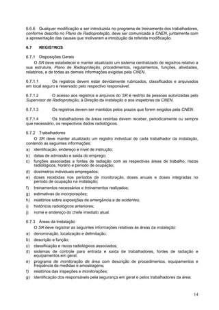 14
6.6.6 Qualquer modificação a ser introduzida no programa de treinamento dos trabalhadores,
conforme descrito no Plano de Radioproteção, deve ser comunicada à CNEN, juntamente com
a apresentação das causas que motivaram a introdução da referida modificação.
6.7 REGISTROS
6.7.1 Disposições Gerais
O SR deve estabelecer e manter atualizado um sistema centralizado de registros relativo a
sua estrutura, Plano de Radioproteção, procedimentos, regulamentos, funções, atividades,
relatórios, e de todas as demais informações exigidas pela CNEN.
6.7.1.1 Os registros devem estar devidamente rubricados, classificados e arquivados
em local seguro e reservado pelo respectivo responsável.
6.7.1.2 O acesso aos registros e arquivos do SR é restrito às pessoas autorizadas pelo
Supervisor de Radioproteção, à Direção da instalação e aos inspetores da CNEN.
6.7.1.3 Os registros devem ser mantidos pelos prazos que forem exigidos pela CNEN.
6.7.1.4 Os trabalhadores de áreas restritas devem receber, periodicamente ou sempre
que necessário, os respectivos dados radiológicos.
6.7.2 Trabalhadores
O SR deve manter atualizado um registro individual de cada trabalhador da instalação,
contendo as seguintes informações:
a) identificação, endereço e nível de instrução;
b) datas de admissão e saída do emprego;
c) funções associadas a fontes de radiação com as respectivas áreas de trabalho, riscos
radiológicos, horário e período de ocupação;
d) dosímetros individuais empregados;
e) doses recebidas nos períodos de monitoração, doses anuais e doses integradas no
período de ocupação na instalação;
f) treinamentos necessários e treinamentos realizados;
g) estimativas de incorporações;
h) relatórios sobre exposições de emergência e de acidentes;
i) históricos radiológicos anteriores;
j) nome e endereço do chefe imediato atual.
6.7.3 Áreas da Instalação
O SR deve registrar as seguintes informações relativas às áreas da instalação:
a) denominação, localização e delimitação;
b) descrição e função;
c) classificação e riscos radiológicos associados;
d) sistemas de controle para entrada e saída de trabalhadores, fontes de radiação e
equipamentos em geral;
e) programa de monitoração de área com descrição de procedimentos, equipamentos e
freqüência de medidas e amostragens;
f) relatórios das inspeções e monitorações;
g) identificação dos responsáveis pela segurança em geral e pelos trabalhadores da área;
 