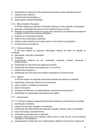 15
h) identificação do integrante do SR responsável local pelo controle radiológico da área;
i) relatórios sobre acidentes;
j) procedimentos de emergência; e
k) plantas gerais e plantas detalhadas.
6.7.4 Meio Ambiente e População
O SR deve registrar as seguintes informações relativas ao meio ambiente e à população:
a) descrição e delimitação das áreas do meio ambiente sob seu controle;
b) descrição da população vizinha e do grupo crítico associado, com estimativas de doses em
condições normais e em acidentes postulados;
c) programa de monitoração ambiental;
d) relatórios das monitorações ambientais;
e) relatórios sobre acidentes com impacto sobre o meio ambiente e população; e
f) procedimentos de emergência.
6.7.5 Fontes de Radiação
O SR deve registrar as seguintes informações relativas às fontes de radiação da
instalação:
a) identificação, descrição e localização;
b) finalidades;
c) procedimentos relativos ao uso, sinalização, manuseio, controle, transporte e
armazenamento;
d) identificação do responsável pela segurança da fonte;
e) identificação das pessoas autorizadas para o uso da fonte;
f) relatórios das inspeções; e
g) identificação dos instrumentos de medidas associadas ao controle da fonte.
6.7.6 Rejeitos
O SR deve registrar as seguintes informações relativas aos rejeitos da instalação:
a) identificação e descrição conforme norma específica;
b) origem, destino e condições de transporte;
c) plano de transporte;
d) condições de tratamento, acondicionamento e armazenamento provisório; e
e) identificação dos responsáveis pela gerência dos rejeitos.
6.7.7 Equipamentos
6.7.7.1 O SR deve registrar as seguintes informações relativas aos instrumentos de medição:
a) identificação e finalidade;
b) manuais de descrição, operação e manutenção;
c) identificação dos responsáveis pela operação, inspeção, aferição, ajuste e manutenção;
d) locais de emprego e armazenamento;
e) certificação e procedimentos de calibração;
f) operação rotineira (tais como operador, datas, tempo e locais de uso, troca de baterias)
inspeções e manutenções; e
g) irregularidades ocorridas tais como contaminações, defeitos, funcionamento irregular etc.
 