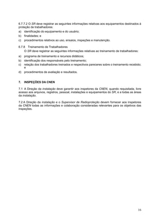 16
6.7.7.2 O SR deve registrar as seguintes informações relativas aos equipamentos destinados à
proteção de trabalhadores:
a) identificação do equipamento e do usuário;
b) finalidades; e
c) procedimentos relativos ao uso, ensaios, inspeções e manutenção.
6.7.8 Treinamento de Trabalhadores
O SR deve registrar as seguintes informações relativas ao treinamento de trabalhadores:
a) programa de treinamento e recursos didáticos;
b) identificação dos responsáveis pelo treinamento;
c) relação dos trabalhadores treinados e respectivos pareceres sobre o treinamento recebido;
e
d) procedimentos de avaliação e resultados.
7. INSPEÇÕES DA CNEN
7.1 A Direção da instalação deve garantir aos inspetores da CNEN, quando requisitada, livre
acesso aos arquivos, registros, pessoal, instalações e equipamentos do SR, e a todas as áreas
da instalação.
7.2 A Direção da instalação e o Supervisor de Radioproteção devem fornecer aos inspetores
da CNEN todas as informações e colaboração consideradas relevantes para os objetivos das
inspeções.
 