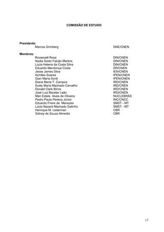 17
COMISSÃO DE ESTUDO
Presidente:
Marcos Grimberg DNE/CNEN
Membros:
Roosevelt Rosa DIN/CNEN
Nadia Soido Falcão Martins DIN/CNEN
Lúcia Helena da Costa Silva DIN/CNEN
Eduardo Mendonça Costa DR/CNEN
Jesse James Silva IEN/CNEN
Achilles Soares IPEN/CNEN
Gian Maria Sordi IPEN/CNEN
Diana Maria T. Campos IRD/CNEN
Suely Maria Machado Carvalho IRD/CNEN
Donald Clark Binns IRD/CNEN
José Luiz Bacelar Leão IRD/CNEN
Mari Estela Alves de Oliveira NUCLEBRÁS
Pedro Paulo Pereira Júnior INC/CNCC
Eduardo Freire de Menezes SMST - MT
Lúcia Nazaré Machado Gatinho SMST - MT
Henrique M. Lederman CBR
Sidney de Souza Almeida CBR
 