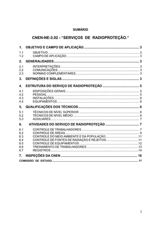 2
SUMÁRIO
CNEN-NE-3.02 - “SERVIÇOS DE RADIOPROTEÇÃO.”
1. OBJETIVO E CAMPO DE APLICAÇÃO............................................................. 3
1.1 OBJETIVO ............................................................................................................ 3
1.2 CAMPO DE APLICAÇÃO...................................................................................... 3
2. GENERALIDADES.............................................................................................. 3
2.1 INTERPRETAÇÕES ............................................................................................. 3
2.2 COMUNICAÇÕES ................................................................................................ 3
2.3 NORMAS COMPLEMENTARES........................................................................... 3
3. DEFINIÇÕES E SIGLAS..................................................................................... 3
4. ESTRUTURA DO SERVIÇO DE RADIOPROTEÇÃO ........................................ 5
4.1 DISPOSIÇÕES GERAIS ....................................................................................... 5
4.2 PESSOAL ............................................................................................................. 5
4.3 INSTALAÇÕES..................................................................................................... 6
4.4 EQUIPAMENTOS ................................................................................................. 6
5. QUALIFICAÇÕES DOS TÉCNICOS................................................................... 6
5.1 TÉCNICOS DE NÍVEL SUPERIOR ....................................................................... 6
5.2 TÉCNICOS DE NÍVEL MÉDIO .............................................................................. 6
5.3 AUXILIARES......................................................................................................... 7
6. ATIVIDADES DO SERVIÇO DE RADIOPROTEÇÃO ..................................... 7
6.1 CONTROLE DE TRABALHADORES .................................................................... 7
6.2 CONTROLE DE ÁREAS........................................................................................ 9
6.3 CONTROLE DO MEIO AMBIENTE E DA POPULAÇÃO.......................................11
6.4 CONTROLE DE FONTES DE RADIAÇÃO E REJEITOS......................................11
6.5 CONTROLE DE EQUIPAMENTOS......................................................................12
6.6 TREINAMENTO DE TRABALHADORES .............................................................13
6.7 REGISTROS........................................................................................................14
7. INSPEÇÕES DA CNEN .................................................................................... 16
COMISSÃO DE ESTUDO ................................................................................................................... 17
 