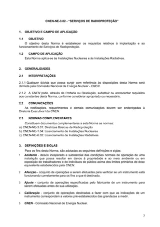 3
CNEN-NE-3.02 - “SERVIÇOS DE RADIOPROTEÇÃO”
1. OBJETIVO E CAMPO DE APLICAÇÃO
1.1 OBJETIVO
O objetivo desta Norma é estabelecer os requisitos relativos à implantação e ao
funcionamento de Serviços de Radioproteção.
1.2 CAMPO DE APLICAÇÃO
Esta Norma aplica-se às Instalações Nucleares e às Instalações Radiativas.
2. GENERALIDADES
2.1 INTERPRETAÇÕES
2.1.1 Qualquer dúvida que possa surgir com referência às disposições desta Norma será
dirimida pela Comissão Nacional de Energia Nuclear - CNEN.
2.1.2 A CNEN pode, através de Portaria ou Resolução, substituir ou acrescentar requisitos
aos constantes desta Norma, conforme considerar apropriado ou necessário.
2.2 COMUNICAÇÕES
As notificações, requerimentos e demais comunicações devem ser endereçadas à
Diretoria Executiva I da CNEN.
2.3 NORMAS COMPLEMENTARES
Constituem documentos complementares a esta Norma as normas:
a) CNEN-NE-3.01: Diretrizes Básicas de Radioproteção
b) CNEN-NE-1.04: Licenciamento de Instalações Nucleares
c) CNEN-NE-6.02: Licenciamento de Instalações Radiativas
3. DEFINIÇÕES E SIGLAS
Para os fins desta Norma, são adotadas as seguintes definições e siglas:
1 Acidente - desvio inesperado e substancial das condições normais de operação de uma
instalação que possa resultar em danos à propriedade e ao meio ambiente ou em
exposição de trabalhadores e de indivíduos do público acima dos limites primários de dose
equivalente estabelecidos pela CNEN.
2 Aferição - conjunto de operações a serem efetuadas para verificar se um instrumento está
funcionando corretamente para os fins a que é destinado.
3 Ajuste - conjunto de operações especificadas pelo fabricante de um instrumento para
serem efetuadas antes de sua utilização.
4 Calibração - conjunto de operações destinadas a fazer com que as indicações de um
instrumento correspondam a valores pré-estabelecidos das grandezas a medir.
5 CNEN - Comissão Nacional de Energia Nuclear.
 