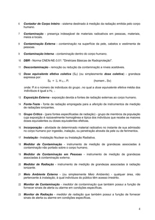 4
6 Contador de Corpo Inteiro - sistema destinado à medição da radiação emitida pelo corpo
humano.
7 Contaminação - presença indesejável de materiais radioativos em pessoas, materiais,
meios e locais.
8 Contaminação Externa - contaminação na superfície da pele, cabelos e vestimenta de
pessoas.
9 Contaminação Interna - contaminação dentro do corpo humano.
10 DBR - Norma CNEN-NE-3.01: "Diretrizes Básicas de Radioproteção".
11 Descontaminação - remoção ou redução da contaminação a níveis aceitáveis.
12 Dose equivalente efetiva coletiva (SE) (ou simplesmente dose coletiva) - grandeza
expressa por:
SE = i H E,i . Pi (homem . Sv)
onde: Pi é o número de indivíduos do grupo i no qual a dose equivalente efetiva média dos
indivíduos é igual a HE, i
13 Exposição Externa - exposição devida a fontes de radiação externas ao corpo humano.
14 Fonte-Teste - fonte de radiação empregada para a aferição de instrumentos de medição
de radiações ionizantes.
15 Grupo Crítico - (para fontes especificadas de radiação) - grupo de membros da população
cuja exposição é razoavelmente homogênea e típica dos indivíduos que recebe as maiores
doses equivalentes ou doses equivalentes efetivas.
16 Incorporação - atividade de determinado material radioativo no instante de sua admissão
no corpo humano por ingestão, inalação, ou penetração através da pele ou de ferimentos.
17 Instalação - Instalação Nuclear ou Instalação Radiativa.
18 Medidor de Contaminação - instrumento de medição de grandezas associadas à
contaminação não portado sobre o corpo humano.
19 Medidor de Contaminação em Pessoas - instrumento de medição de grandezas
associadas à contaminação externa.
20 Medidor de Radiação - instrumento de medição de grandezas associadas à radiação
ionizante.
21 Meio Ambiente Externo - (ou simplesmente Meio Ambiente) - qualquer área, não
pertencente à instalação, à qual indivíduos do público têm acesso irrestrito.
22 Monitor de Contaminação - medidor de contaminação que também possui a função de
fornecer sinais de alerta ou alarme em condições específicas.
23 Monitor de Radiação - medidor de radiação que também possui a função de fornecer
sinais de alerta ou alarme em condições específicas.
 
