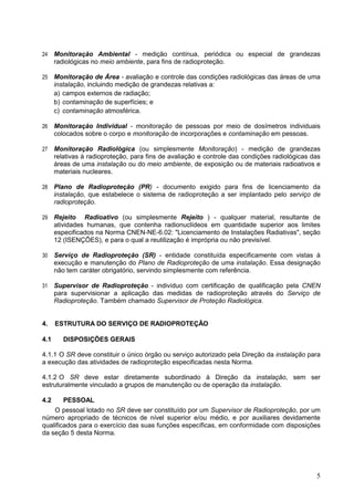 5
24 Monitoração Ambiental - medição contínua, periódica ou especial de grandezas
radiológicas no meio ambiente, para fins de radioproteção.
25 Monitoração de Área - avaliação e controle das condições radiológicas das áreas de uma
instalação, incluindo medição de grandezas relativas a:
a) campos externos de radiação;
b) contaminação de superfícies; e
c) contaminação atmosférica.
26 Monitoração Individual - monitoração de pessoas por meio de dosímetros individuais
colocados sobre o corpo e monitoração de incorporações e contaminação em pessoas.
27 Monitoração Radiológica (ou simplesmente Monitoração) - medição de grandezas
relativas à radioproteção, para fins de avaliação e controle das condições radiológicas das
áreas de uma instalação ou do meio ambiente, de exposição ou de materiais radioativos e
materiais nucleares.
28 Plano de Radioproteção (PR) - documento exigido para fins de licenciamento da
instalação, que estabelece o sistema de radioproteção a ser implantado pelo serviço de
radioproteção.
29 Rejeito Radioativo (ou simplesmente Rejeito ) - qualquer material, resultante de
atividades humanas, que contenha radionuclídeos em quantidade superior aos limites
especificados na Norma CNEN-NE-6.02: "Licenciamento de Instalações Radiativas", seção
12 (ISENÇÕES), e para o qual a reutilização é imprópria ou não previsível.
30 Serviço de Radioproteção (SR) - entidade constituída especificamente com vistas à
execução e manutenção do Plano de Radioproteção de uma instalação. Essa designação
não tem caráter obrigatório, servindo simplesmente com referência.
31 Supervisor de Radioproteção - indivíduo com certificação de qualificação pela CNEN
para supervisionar a aplicação das medidas de radioproteção através do Serviço de
Radioproteção. Também chamado Supervisor de Proteção Radiológica.
4. ESTRUTURA DO SERVIÇO DE RADIOPROTEÇÃO
4.1 DISPOSIÇÕES GERAIS
4.1.1 O SR deve constituir o único órgão ou serviço autorizado pela Direção da instalação para
a execução das atividades de radioproteção especificadas nesta Norma.
4.1.2 O SR deve estar diretamente subordinado à Direção da instalação, sem ser
estruturalmente vinculado a grupos de manutenção ou de operação da instalação.
4.2 PESSOAL
O pessoal lotado no SR deve ser constituído por um Supervisor de Radioproteção, por um
número apropriado de técnicos de nível superior e/ou médio, e por auxiliares devidamente
qualificados para o exercício das suas funções específicas, em conformidade com disposições
da seção 5 desta Norma.
 