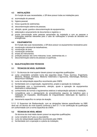 6
4.3 INSTALAÇÕES
Em função de suas necessidades, o SR deve possuir todas as instalações para:
a) acomodação do pessoal;
b) higiene pessoal;
c) troca e guarda de vestimentas;
d) descontaminação externa de pessoas;
e) aferição, ajuste, guarda e descontaminação de equipamentos;
f) elaboração e arquivamento de documentos e registros; e
g) pronta comunicação entre pessoas apropriadas da instalação e com as pessoas e
instituições externas relevantes para o caso de notificações e tomada de decisões em
emergências.
4.4 EQUIPAMENTOS
Em função das suas necessidades, o SR deve possuir os equipamentos necessários para:
a) monitoração individual de trabalhadores;
b) monitoração de área;
c) monitoração ambiental;
d) ensaio de instrumentos;
e) proteção pessoal, tais como máscaras, luvas, vestimentas etc; e
f) descontaminação externa de pessoas e superfícies.
5. QUALIFICAÇÕES DOS TÉCNICOS
5.1 TÉCNICOS DE NÍVEL SUPERIOR
5.1.1 Os técnicos de nível superior devem possuir as seguintes qualificações:
a) curso universitário completo numa das seguintes áreas: Física, Química, Engenharia,
Medicina, Biologia, Farmácia, Medicina Veterinária e Agronomia, Odontologia, Biofísica,
Bioquímica e Geologia;
b) curso de radioproteção específico reconhecido pela CNEN;
c) familiaridade com a organização, regulamentos, projeto e operação da instalação;
d) familiaridade com o funcionamento, aferição, ajuste e operação de equipamentos
destinados à radioproteção;
e) conhecimento de normas e regulamentos relativos à radioproteção aplicada à instalação;
f) competência para o planejamento de procedimentos seguros de trabalhos para a
realização de inspeções, identificações de irregularidades, elaboração de registros e
relatórios; e
g) treinamento específico no campo de atuação.
5.1.2 O Supervisor de Radioproteção, com as obrigações básicas especificadas na DBR,
deve ser um técnico de nível superior conforme o item 5.1.1 e ter certificação de qualificação
em conformidade com a norma específica da CNEN.
5.2 TÉCNICOS DE NÍVEL MÉDIO
Os técnicos de nível médio devem possuir as seguintes qualificações:
a) curso completo de 2o
grau ou equivalente;
b) curso de radioproteção específico reconhecido pela CNEN;
c) familiaridade com a operação e a planta da instalação;
 