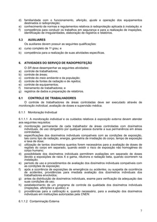 7
d) familiaridade com o funcionamento, aferição, ajuste e operação dos equipamentos
destinados à radioproteção;
e) conhecimento de normas e regulamentos relativos à radioproteção aplicada à instalação; e
f) competência para conduzir os trabalhos em segurança e para a realização de inspeções,
identificação de irregularidades, elaboração de registros e relatórios.
5.3 AUXILIARES
Os auxiliares devem possuir as seguintes qualificações:
a) curso completo de 1o
grau; e
b) competência para a realização de suas atividades específicas.
6. ATIVIDADES DO SERVIÇO DE RADIOPROTEÇÃO
O SR deve desempenhar as seguintes atividades:
a) controle de trabalhadores;
b) controle de áreas;
c) controle do meio ambiente e da população;
d) controle de fontes de radiação e de rejeitos;
e) controle de equipamentos;
f) treinamento de trabalhadores; e
g) registros de dados e preparação de relatórios.
6.1 CONTROLE DE TRABALHADORES
O controle de trabalhadores de áreas controladas deve ser executado através de
monitoração individual, avaliação de doses e supervisão médica.
6.1.1 Monitoração Individual
6.1.1.1 A monitoração individual e os cuidados relativos à exposição externa devem atender
aos seguintes requisitos:
a) monitoração permanente de cada trabalhador de áreas controladas com dosímetros
individuais, de uso obrigatório por qualquer pessoa durante a sua permanência em áreas
controladas;
b) especificações dos dosímetros individuais compatíveis com as condições de exposição,
tais como tipo de radiação, energia, geometria de irradiação do corpo, tempo de exposição
e taxa de dose;
c) utilização de tantos dosímetros quantos forem necessários para a avaliação de doses de
regiões do corpo em separado, quando existir o risco de exposição não homogênea do
corpo humano;
d) possibilidade dos dosímetros individuais permitirem avaliações em separado de doses
devido a exposições de raios X e gama, nêutrons e radiação beta, quando ocorrerem na
instalação;
e) período de uso e procedimentos de avaliação dos dosímetros individuais compatíveis com
as condições de exposição;
f) após a ocorrência de exposições de emergência ou acidentes, ou suspeita de ocorrência
de acidentes, providências para imediata avaliação dos dosímetros individuais dos
trabalhadores envolvidos;
g) antes da distribuição de dosímetros individuais, exame para verificação da adequação das
suas condições de uso;
h) estabelecimento de um programa de controle da qualidade dos dosímetros individuais
(inspeções, aferições e ajustes); e
i) providências para a calibração e, quando necessário, para a avaliação dos dosímetros
individuais em instituições autorizadas pela CNEN.
6.1.1.2 Contaminação Externa
 