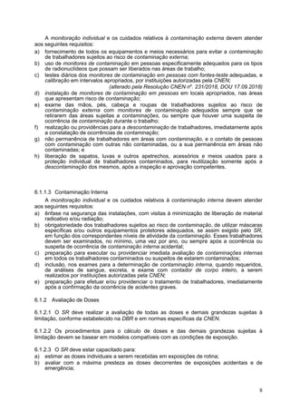 8
A monitoração individual e os cuidados relativos à contaminação externa devem atender
aos seguintes requisitos:
a) fornecimento de todos os equipamentos e meios necessários para evitar a contaminação
de trabalhadores sujeitos ao risco de contaminação externa;
b) uso de monitores de contaminação em pessoas especificamente adequados para os tipos
de radionuclídeos que possam ser liberados nas áreas de trabalho;
c) testes diários dos monitores de contaminação em pessoas com fontes-teste adequadas, e
calibração em intervalos apropriados, por instituições autorizadas pela CNEN;
(alterado pela Resolução CNEN no
. 231/2018, DOU 17.09.2018)
d) instalação de monitores de contaminação em pessoas em locais apropriados, nas áreas
que apresentam risco de contaminação;
e) exame das mãos, pés, cabeça e roupas de trabalhadores sujeitos ao risco de
contaminação externa com monitores de contaminação adequados sempre que se
retirarem das áreas sujeitas a contaminações, ou sempre que houver uma suspeita de
ocorrência de contaminação durante o trabalho;
f) realização ou providências para a descontaminação de trabalhadores, imediatamente após
a constatação de ocorrências de contaminação;
g) não permanência de trabalhadores em áreas com contaminação, e o contato de pessoas
com contaminação com outras não contaminadas, ou a sua permanência em áreas não
contaminadas; e
h) liberação de sapatos, luvas e outros apetrechos, acessórios e meios usados para a
proteção individual de trabalhadores contaminados, para reutilização somente após a
descontaminação dos mesmos, após a inspeção e aprovação competentes.
6.1.1.3 Contaminação Interna
A monitoração individual e os cuidados relativos à contaminação interna devem atender
aos seguintes requisitos:
a) ênfase na segurança das instalações, com visitas à minimização de liberação de material
radioativo e/ou radiação;
b) obrigatoriedade dos trabalhadores sujeitos ao risco de contaminação, de utilizar máscaras
específicas e/ou outros equipamentos protetores adequados, se assim exigido pelo SR,
em função dos correspondentes níveis de atividade da contaminação. Esses trabalhadores
devem ser examinados, no mínimo, uma vez por ano, ou sempre após a ocorrência ou
suspeita de ocorrência de contaminação interna acidental;
c) preparação para executar ou providenciar imediata avaliação de contaminações internas
em todos os trabalhadores contaminados ou suspeitos de estarem contaminados;
d) inclusão, nos exames para a determinação de contaminação interna, quando requeridos,
de análises de sangue, excreta, e exame com contador de corpo inteiro, a serem
realizados por instituições autorizadas pela CNEN;
e) preparação para efetuar e/ou providenciar o tratamento de trabalhadores, imediatamente
após a confirmação da ocorrência de acidentes graves.
6.1.2 Avaliação de Doses
6.1.2.1 O SR deve realizar a avaliação de todas as doses e demais grandezas sujeitas à
limitação, conforme estabelecido na DBR e em normas específicas da CNEN.
6.1.2.2 Os procedimentos para o cálculo de doses e das demais grandezas sujeitas à
limitação devem se basear em modelos compatíveis com as condições de exposição.
6.1.2.3 O SR deve estar capacitado para:
a) estimar as doses individuais a serem recebidas em exposições de rotina;
b) avaliar com a máxima presteza as doses decorrentes de exposições acidentais e de
emergência;
 