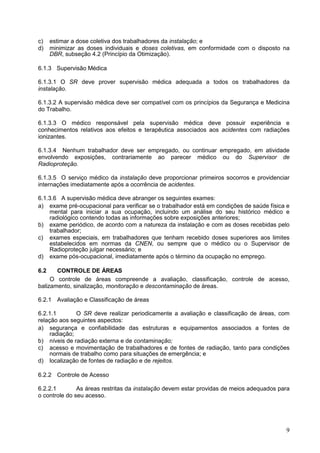 9
c) estimar a dose coletiva dos trabalhadores da instalação; e
d) minimizar as doses individuais e doses coletivas, em conformidade com o disposto na
DBR, subseção 4.2 (Princípio da Otimização).
6.1.3 Supervisão Médica
6.1.3.1 O SR deve prover supervisão médica adequada a todos os trabalhadores da
instalação.
6.1.3.2 A supervisão médica deve ser compatível com os princípios da Segurança e Medicina
do Trabalho.
6.1.3.3 O médico responsável pela supervisão médica deve possuir experiência e
conhecimentos relativos aos efeitos e terapêutica associados aos acidentes com radiações
ionizantes.
6.1.3.4 Nenhum trabalhador deve ser empregado, ou continuar empregado, em atividade
envolvendo exposições, contrariamente ao parecer médico ou do Supervisor de
Radioproteção.
6.1.3.5 O serviço médico da instalação deve proporcionar primeiros socorros e providenciar
internações imediatamente após a ocorrência de acidentes.
6.1.3.6 A supervisão médica deve abranger os seguintes exames:
a) exame pré-ocupacional para verificar se o trabalhador está em condições de saúde física e
mental para iniciar a sua ocupação, incluindo um análise do seu histórico médico e
radiológico contendo todas as informações sobre exposições anteriores;
b) exame periódico, de acordo com a natureza da instalação e com as doses recebidas pelo
trabalhador;
c) exames especiais, em trabalhadores que tenham recebido doses superiores aos limites
estabelecidos em normas da CNEN, ou sempre que o médico ou o Supervisor de
Radioproteção julgar necessário; e
d) exame pós-ocupacional, imediatamente após o término da ocupação no emprego.
6.2 CONTROLE DE ÁREAS
O controle de áreas compreende a avaliação, classificação, controle de acesso,
balizamento, sinalização, monitoração e descontaminação de áreas.
6.2.1 Avaliação e Classificação de áreas
6.2.1.1 O SR deve realizar periodicamente a avaliação e classificação de áreas, com
relação aos seguintes aspectos:
a) segurança e confiabilidade das estruturas e equipamentos associados a fontes de
radiação;
b) níveis de radiação externa e de contaminação;
c) acesso e movimentação de trabalhadores e de fontes de radiação, tanto para condições
normais de trabalho como para situações de emergência; e
d) localização de fontes de radiação e de rejeitos.
6.2.2 Controle de Acesso
6.2.2.1 As áreas restritas da instalação devem estar providas de meios adequados para
o controle do seu acesso.
 