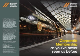 The National Railway Museum is a
gateway to over 300 years of history,
and is the most visited museum
outside London attracting 700,000
national and international visitors a
year. As a leading cultural institution
we play a vital role in the Nation’s
identity, conserving the past and
helping to inspire the next generation
of engineers and scientists.

Corporate Membership enables an
ever larger and more diverse range
of the National Collection to be
revealed to the public, including the
Museum’s archives and small
objects, in addition to its iconic
vehicles. This in turn helps the
Museum achieve its objective of
becoming the most admired railway
museum in the world and as such, a
source of pride to the public, our
supporters and our staff.

To become a corporate member
or for more information please
contact:
                                                 Corporate
Charlotte Hughes
Head of Development
T: 01904 686 285
                                               Membership
charlotte.hughes@nrm.org.uk
The Museum is part of the National
Museum of Science and Industry (NMSI),
                                            as you’ve never
which also consists of the Science Museum
and the National Media Museum.
The Museum is a charity (No: XN63797A)
with exempt status.
                                             seen us before
 