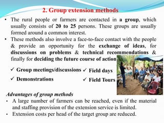 2. Group extension methods
• The rural people or farmers are contacted in a group, which
usually consists of 20 to 25 persons. These groups are usually
formed around a common interest.
• These methods also involve a face-to-face contact with the people
& provide an opportunity for the exchange of ideas, for
discussions on problems & technical recommendations &
finally for deciding the future course of action.
 Group meetings/discussions
 Demonstrations
Advantages of group methods
• A large number of farmers can be reached, even if the material
and staffing provision of the extension service is limited.
• Extension costs per head of the target group are reduced.
 Field days
 Field Tours
 