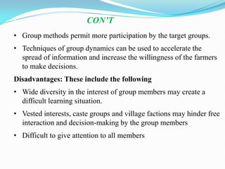 • Group methods permit more participation by the target groups.
• Techniques of group dynamics can be used to accelerate the
spread of information and increase the willingness of the farmers
to make decisions.
Disadvantages: These include the following
• Wide diversity in the interest of group members may create a
difficult learning situation.
• Vested interests, caste groups and village factions may hinder free
interaction and decision-making by the group members
• Difficult to give attention to all members
CON’T
 