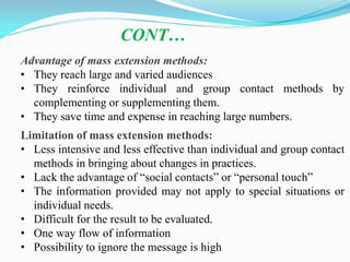 Advantage of mass extension methods:
• They reach large and varied audiences
• They reinforce individual and group contact methods by
complementing or supplementing them.
• They save time and expense in reaching large numbers.
Limitation of mass extension methods:
• Less intensive and less effective than individual and group contact
methods in bringing about changes in practices.
• Lack the advantage of ―social contacts‖ or ―personal touch‖
• The information provided may not apply to special situations or
individual needs.
• Difficult for the result to be evaluated.
• One way flow of information
• Possibility to ignore the message is high
CONT…
 