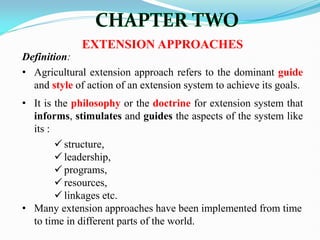 EXTENSION APPROACHES
Definition:
• Agricultural extension approach refers to the dominant guide
and style of action of an extension system to achieve its goals.
• It is the philosophy or the doctrine for extension system that
informs, stimulates and guides the aspects of the system like
its :
 structure,
 leadership,
 programs,
 resources,
 linkages etc.
• Many extension approaches have been implemented from time
to time in different parts of the world.
 