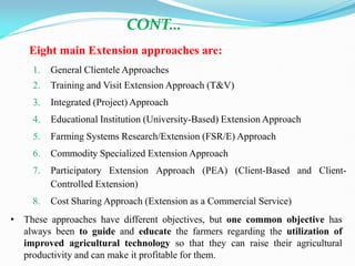 1. General Clientele Approaches
2. Training and Visit Extension Approach (T&V)
3. Integrated (Project) Approach
4. Educational Institution (University-Based) Extension Approach
5. Farming Systems Research/Extension (FSR/E) Approach
6. Commodity Specialized Extension Approach
7. Participatory Extension Approach (PEA) (Client-Based and Client-
Controlled Extension)
8. Cost Sharing Approach (Extension as a Commercial Service)
CONT…
• These approaches have different objectives, but one common objective has
always been to guide and educate the farmers regarding the utilization of
improved agricultural technology so that they can raise their agricultural
productivity and can make it profitable for them.
Eight main Extension approaches are:
 