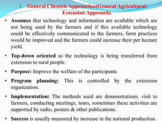 1. General Clientele Approaches(General Agricultural
Extension Approach)
• Assumes that technology and information are available which are
not being used by the farmers and if this available technology
could be effectively communicated to the farmers, farm practices
would be improved and the farmers could increase their per hectare
yield.
• Top-down oriented as the technology is being transferred from
extension to rural people.
• Purpose: Improve the welfare of the participants
• Program planning: This is controlled by the extension
organization.
• Implementation: The methods used are demonstrations, visit to
farmers, conducting meetings, tours, sometimes these activities are
supported by radio, posters & other publications.
• Success is usually measured by increase in the national production.
 