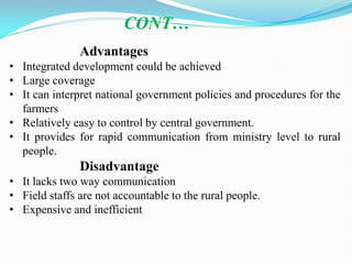 Advantages
• Integrated development could be achieved
• Large coverage
• It can interpret national government policies and procedures for the
farmers
• Relatively easy to control by central government.
• It provides for rapid communication from ministry level to rural
people.
Disadvantage
• It lacks two way communication
• Field staffs are not accountable to the rural people.
• Expensive and inefficient
CONT…
 