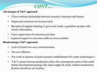Advantages of T&V approach
• Close working relationship between research, extension and farmer
• Organized extension service provision
• Because of regular training, It gives and works a guideline up-date with
timely information.
• Close supervision of extension activities
• Logistical support to extension staffs are more available.
Disadvantages T&V approach
• Lack of actual two-way communication.
• Not cost effective
• Not work in absence of good research establishment (No ready technologies )
• T & V cannot increase production unless the contemporary parts of the small
farmer development package like input supply & credit, market mechanisms
& price incentives are in place.
CONT…
 